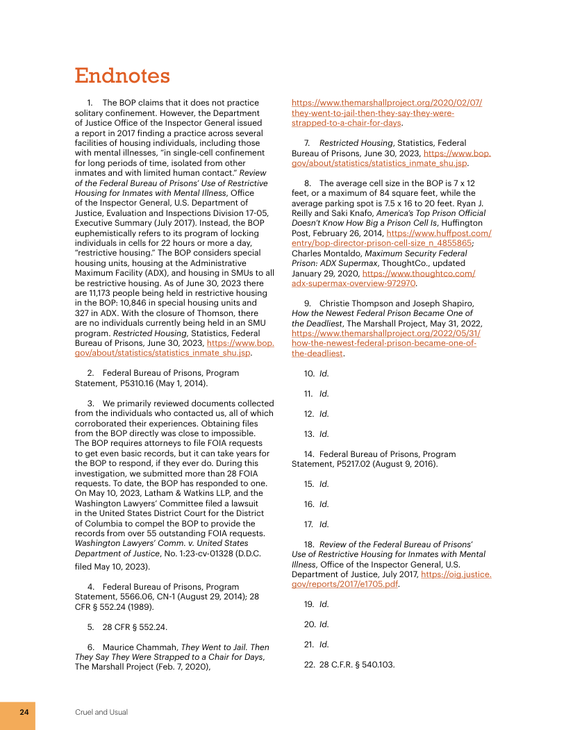 Endnotes 1. The BOP claims that it does not practice solitary confinement. However, the Department of Justice Office of the Inspector General issued a report in 2017 finding a practice across several facilities of housing individuals, including those with mental illnesses, “in single-cell confinement for long periods of time, isolated from other inmates and with limited human contact.” Review of the Federal Bureau of Prisons’ Use of Restrictive Housing for Inmates with Mental fllness, Office. of the Inspector General, U.S. Department of Justice, Evaluation and Inspections Division 17-05, Executive Summary (July 2017). Instead, the BOP euphemistically refers toits program of locking individuals in cells for 22 hours or more a day, “restrictive housing.” The BOP considers special housing units, housing at the Administrative Maximurn Facility (ADX), and housing in SMUs to all be restrictive housing. As of June 30, 2023 there are 11173 people being held in restrictive housing in the BOP: 10,846 in special housing units and 327 in ADX. With the closure of Thomson, there are no individuals currently being held in an SMU program. Restricted Housing, Statistics, Federal Bureau of Prisons, June 30, 2023, httos//uwit bop. ‘gov/about/statistics/statistics inmate shu.isp. 2. Federal Bureau of Prisons, Program Statement, P531016 (May 1, 2014). 3. We primarily reviewed documents collected from the individuals who contacted us, all of which corroborated their experiences. Obtaining fles from the BOP directly was close to impossible. ‘The BOP requires attorneys to file FOIA requests. to get even basic records, but it can take years for the BOP to respond, f they ever do. During this investigation, we submitted more than 28 FOIA requests. To date, the BOP has responded to one. On May 10, 2023, Latham & Watkins LLP, and the Washington Lawyers’ Committee filed a lawsuit in the United States District Court for the District of Columbia to compel the BOP to provide the records from over 55 outstanding FOIA requests. Washington Lawyers’ Comm. v. United States Department of Justice, No. 1:23-cv-01328 (D.DC. filed May 10, 2023) 4. Federal Bureau of Prisons, Program Statement, 5566.06, CN-1 (August 29, 2014); 28 CFR § 552.24 (1989). 5. 28CFR§552.24. 6. Maurice Chammah, They Went to Jail. Then They Say They Were Strapped to a Char for Days, The Marshall Project (Feb. 7, 2020), Cruel and Usual hitps:/fwww hemarshallproject.org/2020/02/07) they-went.to-jail-then-they-say-they-were- strapped-to-a-chair-for-days. 7. Resticted Housing, Statistics, Federal Bureau of Prisons, June 30, 2023, httos:/Juwibop. ‘gov/about/statistics/statistics inmate. shu.isp. 8. The average cell size in the BOP is 7 x 12 feet, or a maximum of 84 square feet, while the average parking spot is 7.5 x 16 10 20 feet. Ryan J. Reilly and Saki Knafo, America’s Top Prison Official Doesnt Know How Big a Prison Cell I, Huffington Post, February 26, 2014, hitps:/Jwwwhulfpost.com/ entry/bop-director-prison-cell-size n 4855865; Charles Montaldo, Maximurm Security Federal Prison: ADX Supermax, ThoughtCo., updated January 28, 2020, hitos://www.ihoughtco.com/ ‘adxsuperma-overview-972970. 9. Christie Thompson and Joseph Shapiro, How the Newest Federal Prison Became One of the Deadllest, The Marshall Project, May 31, 2022, hitps:/fwww hemarshallproject 0ra/2022/05/31, how-the-newest-federal-prison-became-one-of- the-deadliest. 10. 1d. 0. 1. 2. 1d. 13. 1d. 14. Federal Bureau of Prisons, Program Statement, P5217.02 (August 9, 2016). 15. 1d. 16. 1d. 1. 1d. 18. Review of the Federal Bureau of Prisons Use of Restrictive Housing for Inmates with Mental fliness, Office of the Inspector General, USS. Department of Justice, July 2017, hitps: /ol justice. ‘govlreports/2017/e1705.pdf. 19, 1d. 20.1d, 21 1. 22. 28 CFR.§540103.